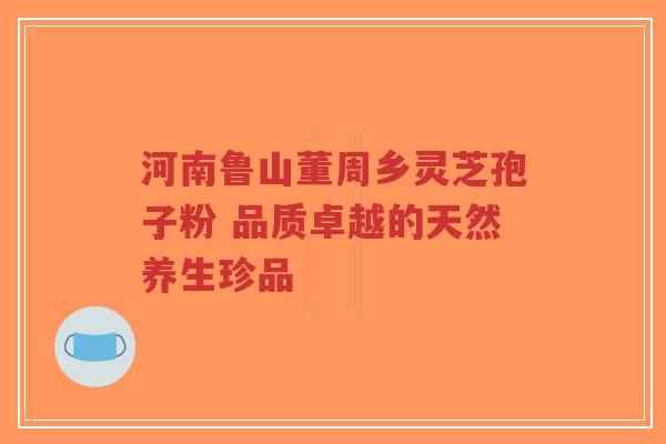 河南鲁山董周乡灵芝孢子粉 品质卓越的天然养生珍品
